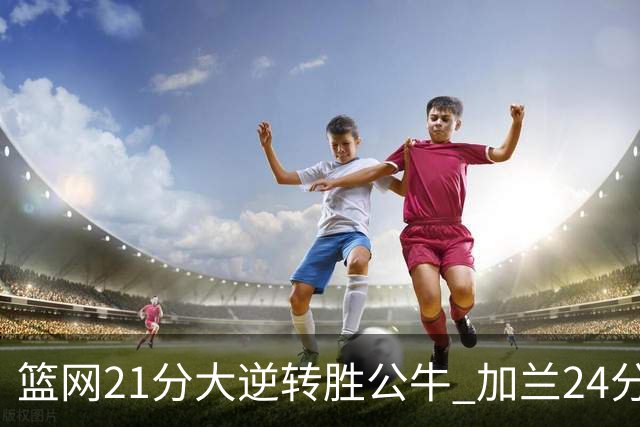 篮网21分大逆转胜公牛 加兰24分骑士险胜猛龙